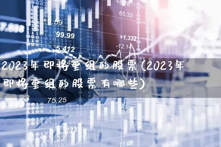 2023年即将重组的股票(2023年即将重组的股票有哪些)_https://www.fzdzcxj.com_上交所_第1张