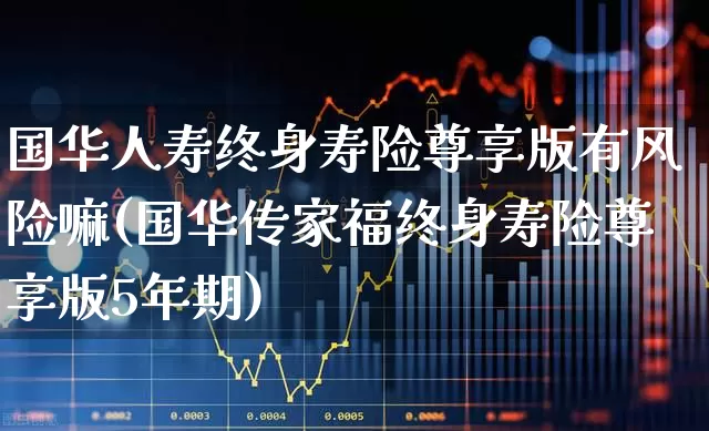 国华人寿终身寿险尊享版有风险嘛(国华传家福终身寿险尊享版5年期)_https://www.fzdzcxj.com_上交所_第1张