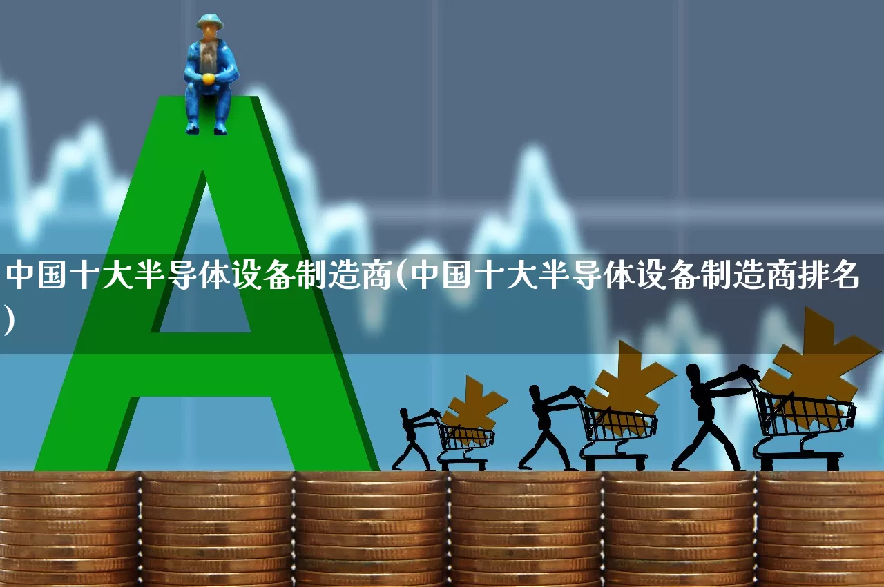 中国十大半导体设备制造商(中国十大半导体设备制造商排名)_https://www.fzdzcxj.com_上交所_第1张