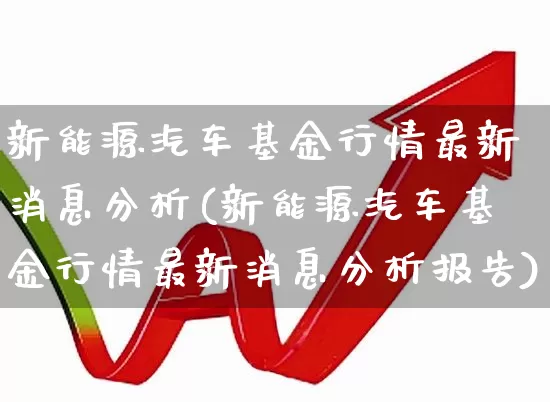 新能源汽车基金行情最新消息分析(新能源汽车基金行情最新消息分析报告)_https://www.fzdzcxj.com_创业板_第1张