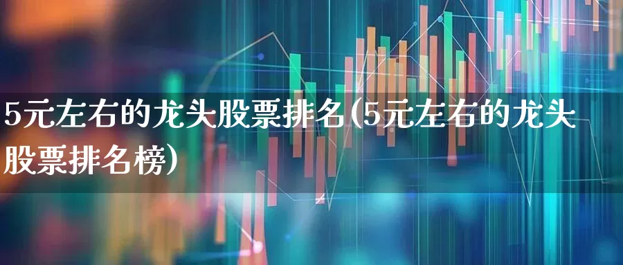 5元左右的龙头股票排名(5元左右的龙头股票排名榜)_https://www.fzdzcxj.com_科创板_第1张