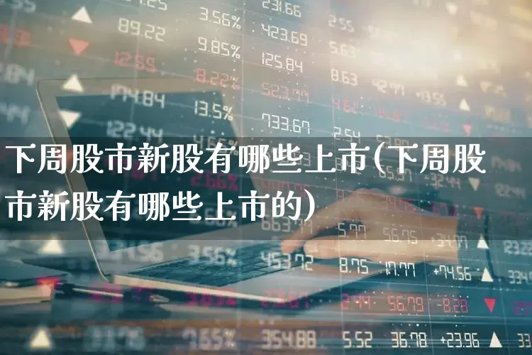 下周股市新股有哪些上市(下周股市新股有哪些上市的)_https://www.fzdzcxj.com_深交所_第1张