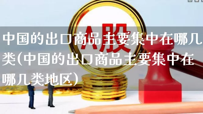 中国的出口商品主要集中在哪几类(中国的出口商品主要集中在哪几类地区)_https://www.fzdzcxj.com_深交所_第1张