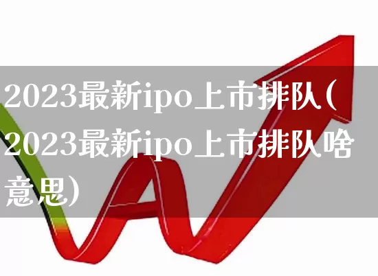 2023最新ipo上市排队(2023最新ipo上市排队啥意思)_https://www.fzdzcxj.com_北交所_第1张