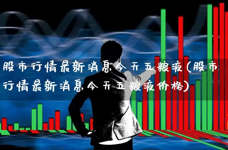 股市行情最新消息今天五粮液(股市行情最新消息今天五粮液价格)_https://www.fzdzcxj.com_创业板_第1张