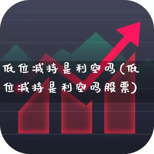 低位减持是利空吗(低位减持是利空吗股票)_https://www.fzdzcxj.com_深交所_第1张