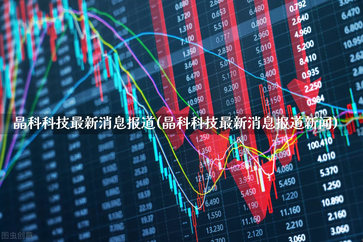 晶科科技最新消息报道(晶科科技最新消息报道新闻)_https://www.fzdzcxj.com_创业板_第1张