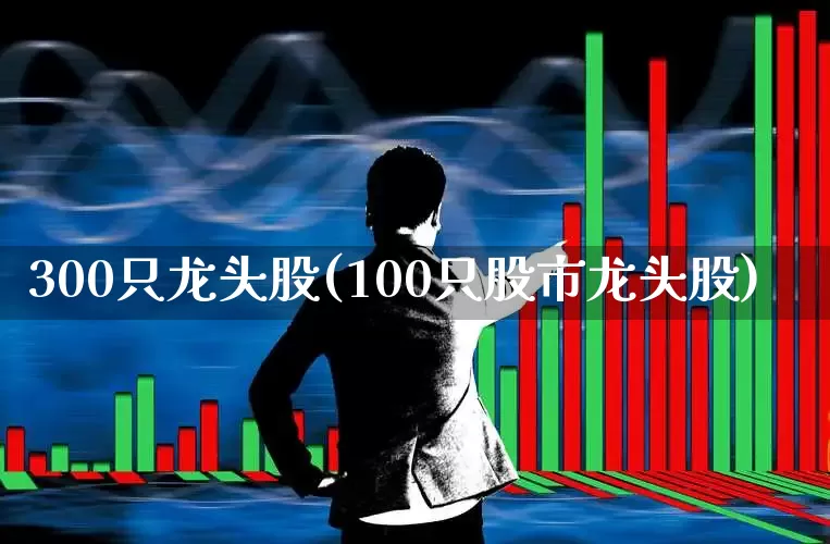 300只龙头股(100只股市龙头股)_https://www.fzdzcxj.com_创业板_第1张
