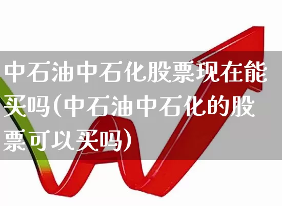 中石油中石化股票现在能买吗(中石油中石化的股票可以买吗)_https://www.fzdzcxj.com_北交所_第1张