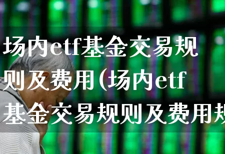 场内etf基金交易规则及费用(场内etf基金交易规则及费用规则)_https://www.fzdzcxj.com_创业板_第1张