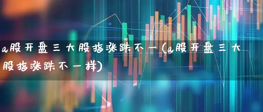 a股开盘三大股指涨跌不一(a股开盘三大股指涨跌不一样)_https://www.fzdzcxj.com_上交所_第1张