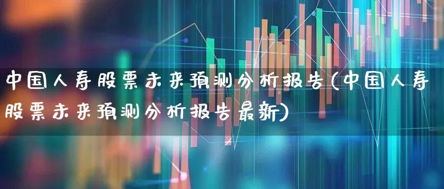 中国人寿股票未来预测分析报告(中国人寿股票未来预测分析报告最新)_https://www.fzdzcxj.com_科创板_第1张