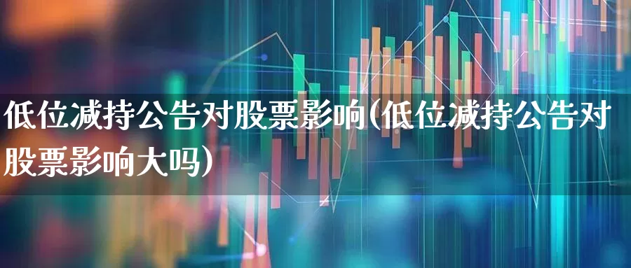 低位减持公告对股票影响(低位减持公告对股票影响大吗)_https://www.fzdzcxj.com_上交所_第1张