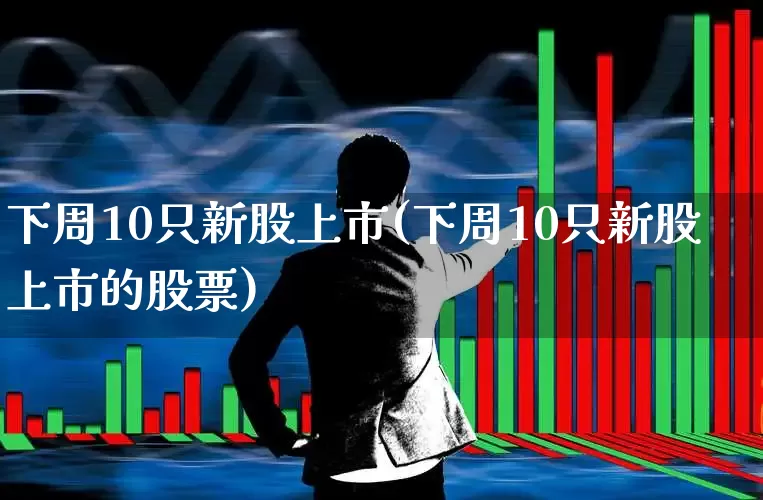 下周10只新股上市(下周10只新股上市的股票)_https://www.fzdzcxj.com_科创板_第1张