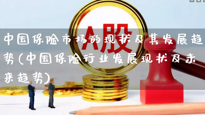 中国保险市场的现状及其发展趋势(中国保险行业发展现状及未来趋势)_https://www.fzdzcxj.com_创业板_第1张