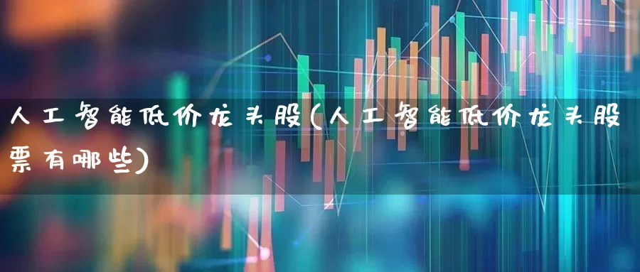 人工智能低价龙头股(人工智能低价龙头股票有哪些)_https://www.fzdzcxj.com_深交所_第1张