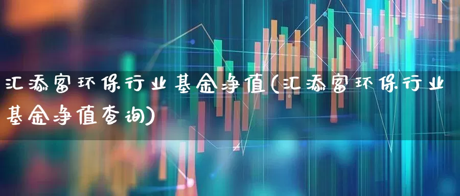 汇添富环保行业基金净值(汇添富环保行业基金净值查询)_https://www.fzdzcxj.com_深交所_第1张