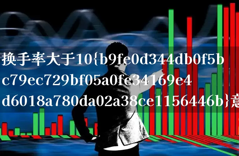 换手率大于10%意味着什么(换手率大于10说明什么意思)_https://www.fzdzcxj.com_科创板_第1张