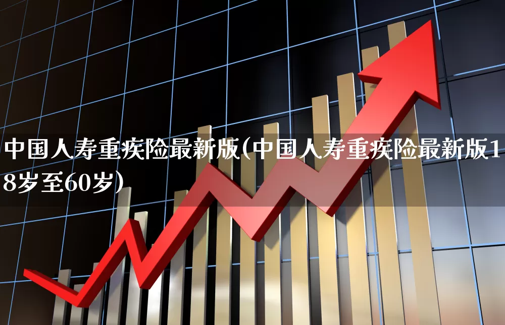 中国人寿重疾险最新版(中国人寿重疾险最新版18岁至60岁)_https://www.fzdzcxj.com_科创板_第1张