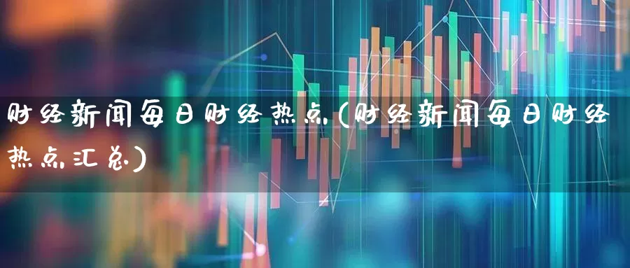 财经新闻每日财经热点(财经新闻每日财经热点汇总)_https://www.fzdzcxj.com_深交所_第1张