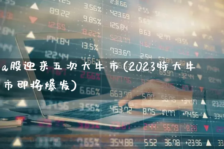 a股迎来五次大牛市(2023特大牛市即将爆发)_https://www.fzdzcxj.com_北交所_第1张