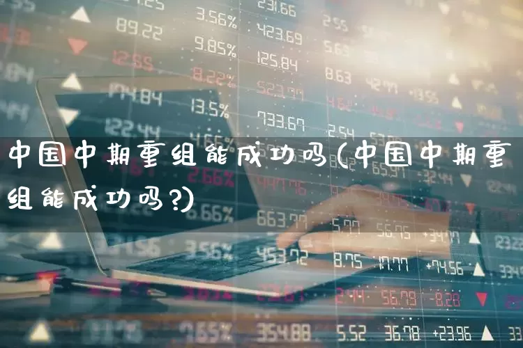 中国中期重组能成功吗(中国中期重组能成功吗?)_https://www.fzdzcxj.com_北交所_第1张