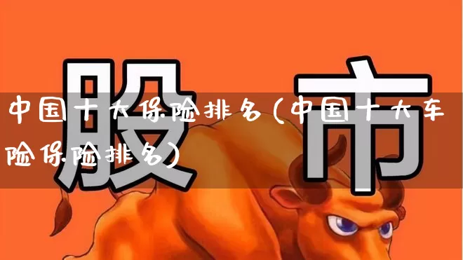中国十大保险排名(中国十大车险保险排名)_https://www.fzdzcxj.com_创业板_第1张