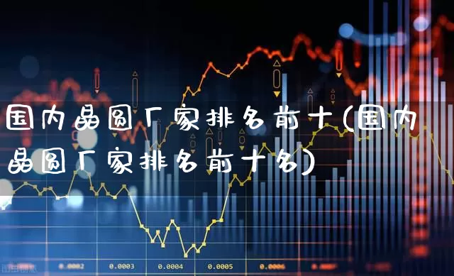国内晶圆厂家排名前十(国内晶圆厂家排名前十名)_https://www.fzdzcxj.com_北交所_第1张