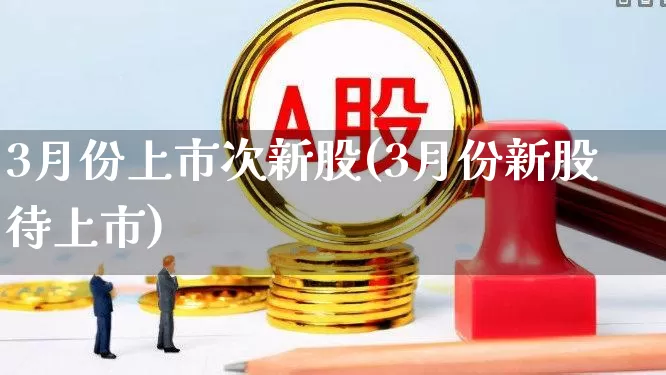 3月份上市次新股(3月份新股待上市)_https://www.fzdzcxj.com_深交所_第1张