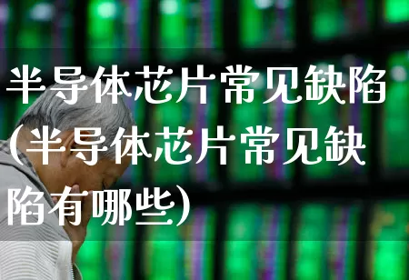 半导体芯片常见缺陷(半导体芯片常见缺陷有哪些)_https://www.fzdzcxj.com_创业板_第1张