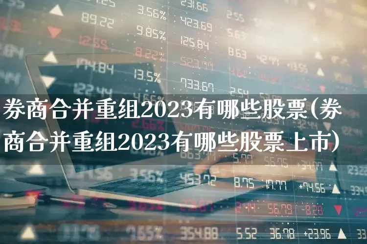 券商合并重组2023有哪些股票(券商合并重组2023有哪些股票上市)_https://www.fzdzcxj.com_北交所_第1张