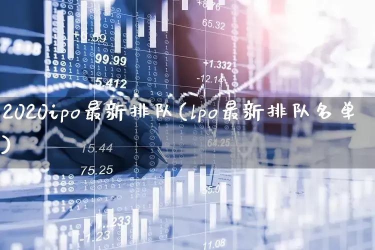 2020ipo最新排队(lpo最新排队名单)_https://www.fzdzcxj.com_创业板_第1张