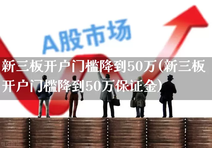 新三板开户门槛降到50万(新三板开户门槛降到50万保证金)_https://www.fzdzcxj.com_北交所_第1张