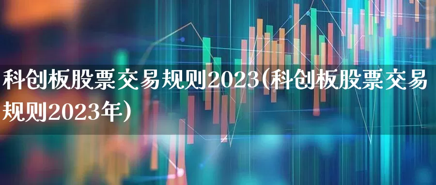 科创板股票交易规则2023(科创板股票交易规则2023年)_https://www.fzdzcxj.com_创业板_第1张