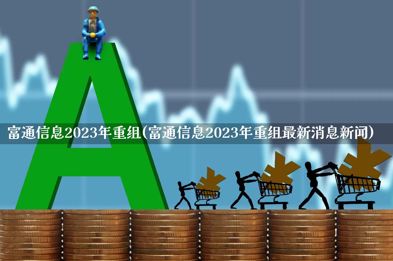 富通信息2023年重组(富通信息2023年重组最新消息新闻)_https://www.fzdzcxj.com_上交所_第1张