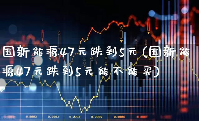 国新能源47元跌到5元(国新能源47元跌到5元能不能买)_https://www.fzdzcxj.com_深交所_第1张