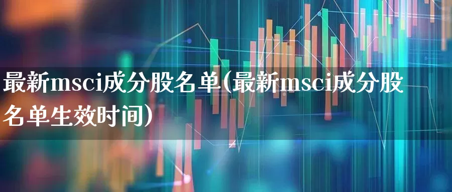 最新msci成分股名单(最新msci成分股名单生效时间)_https://www.fzdzcxj.com_上交所_第1张