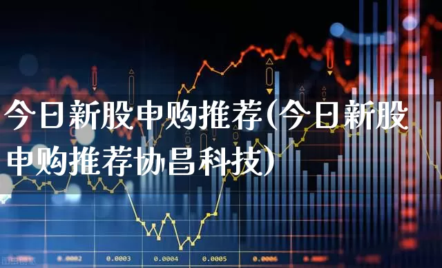 今日新股申购推荐(今日新股申购推荐协昌科技)_https://www.fzdzcxj.com_上交所_第1张