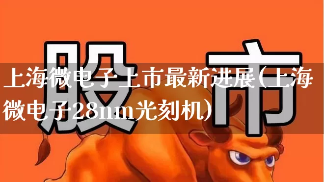 上海微电子上市最新进展(上海微电子28nm光刻机)_https://www.fzdzcxj.com_北交所_第1张