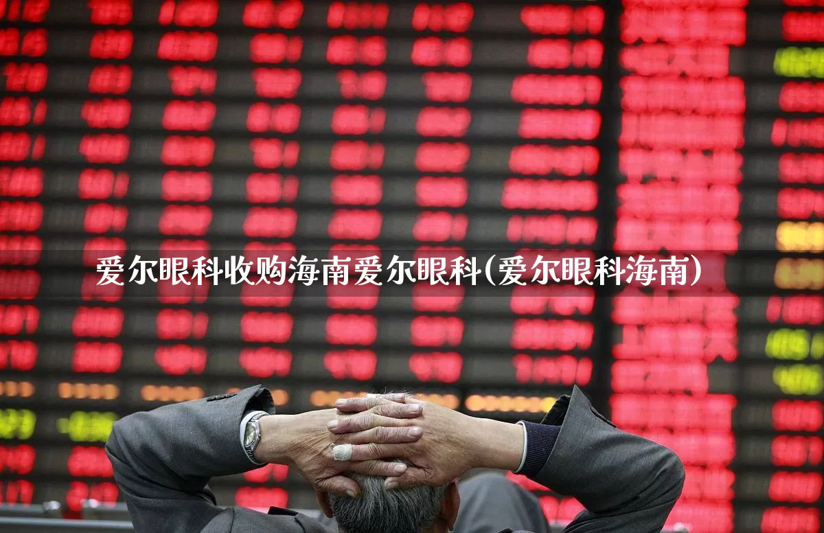 爱尔眼科收购海南爱尔眼科(爱尔眼科海南)_https://www.fzdzcxj.com_创业板_第1张