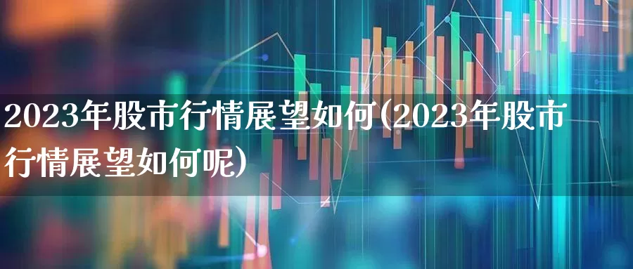 2023年股市行情展望如何(2023年股市行情展望如何呢)_https://www.fzdzcxj.com_科创板_第1张