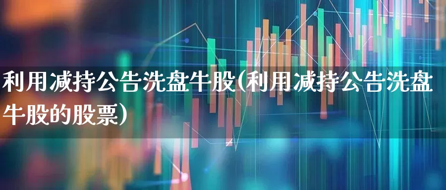 利用减持公告洗盘牛股(利用减持公告洗盘牛股的股票)_https://www.fzdzcxj.com_科创板_第1张