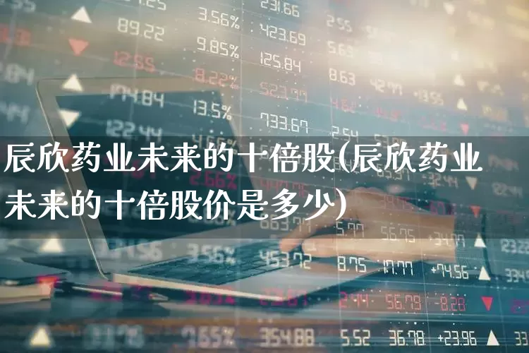 辰欣药业未来的十倍股(辰欣药业未来的十倍股价是多少)_https://www.fzdzcxj.com_上交所_第1张