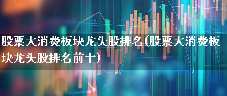 股票大消费板块龙头股排名(股票大消费板块龙头股排名前十)_https://www.fzdzcxj.com_科创板_第1张