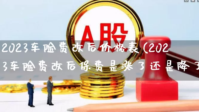 2023车险费改后价格表(2023车险费改后保费是涨了还是降了)_https://www.fzdzcxj.com_创业板_第1张