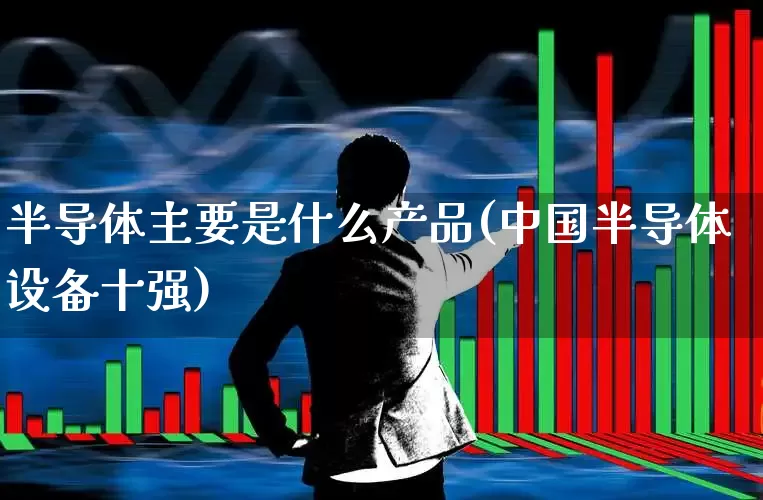 半导体主要是什么产品(中国半导体设备十强)_https://www.fzdzcxj.com_上交所_第1张