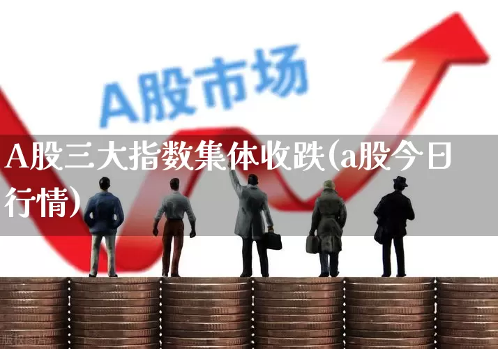 A股三大指数集体收跌(a股今日行情)_https://www.fzdzcxj.com_创业板_第1张