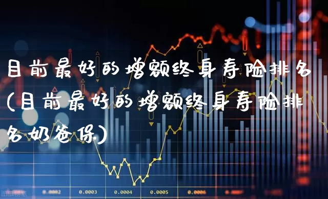 目前最好的增额终身寿险排名(目前最好的增额终身寿险排名奶爸保)_https://www.fzdzcxj.com_深交所_第1张