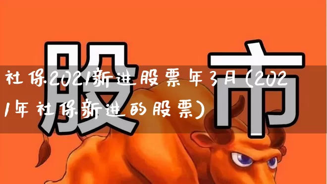 社保2021新进股票年3月(2021年社保新进的股票)_https://www.fzdzcxj.com_深交所_第1张