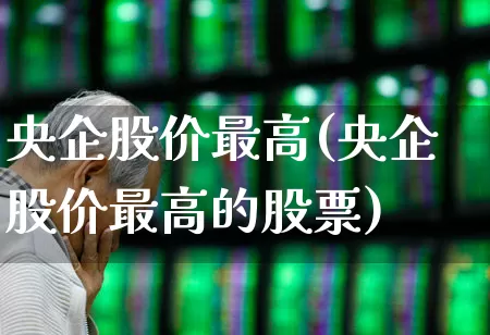 央企股价最高(央企股价最高的股票)_https://www.fzdzcxj.com_北交所_第1张